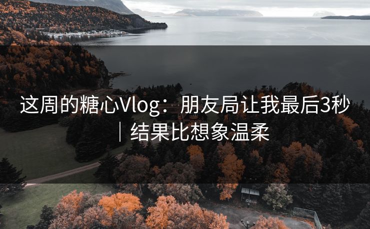 这周的糖心Vlog：朋友局让我最后3秒｜结果比想象温柔