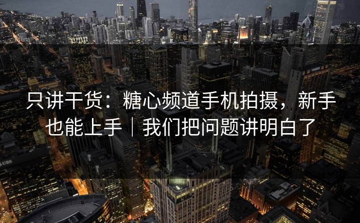 只讲干货：糖心频道手机拍摄，新手也能上手｜我们把问题讲明白了
