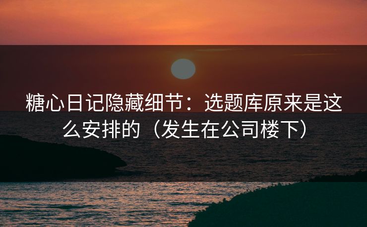 糖心日记隐藏细节：选题库原来是这么安排的（发生在公司楼下）