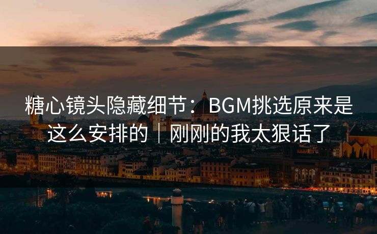 糖心镜头隐藏细节:BGM挑选原来是这么安排的|刚刚的我太狠话了
